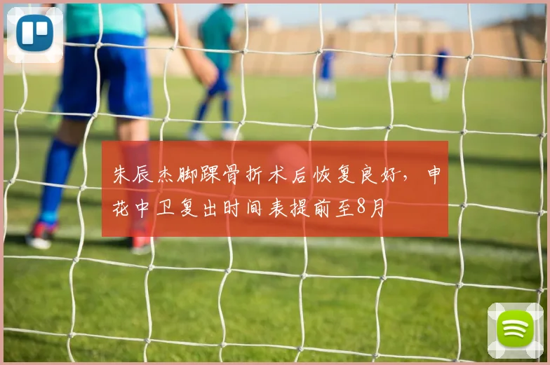朱辰杰脚踝骨折术后恢复良好，申花中卫复出时间表提前至8月