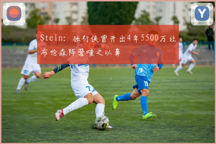 Stein：独行侠曾开出4年5500万让布伦森阵营嗤之以鼻