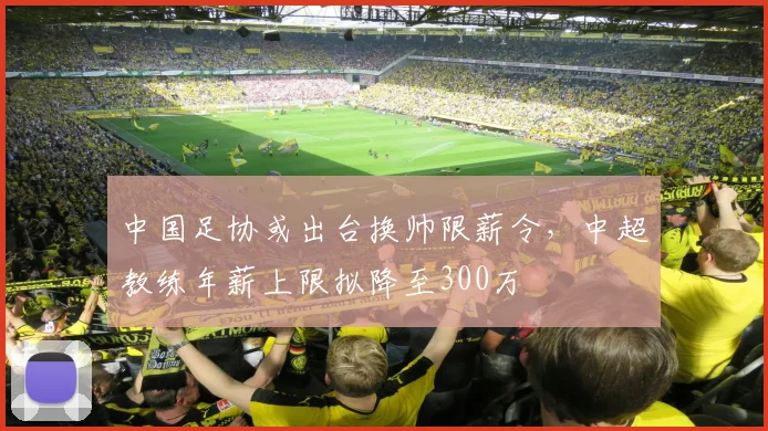 中国足协或出台换帅限薪令,中超教练年薪上限拟降至300万