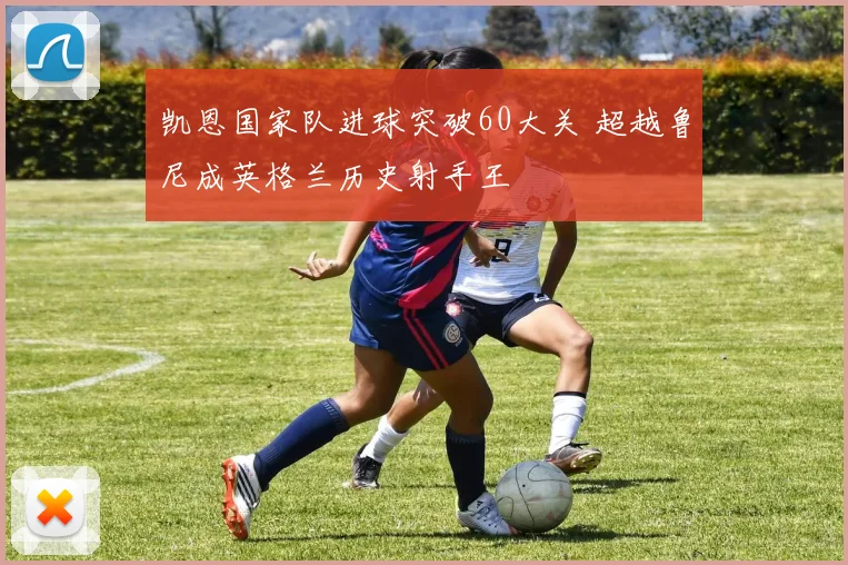 凯恩国家队进球突破60大关 超越鲁尼成英格兰历史射手王