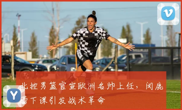 北控男篮官宣欧洲名帅上任，闵鹿蕾下课引发战术革命