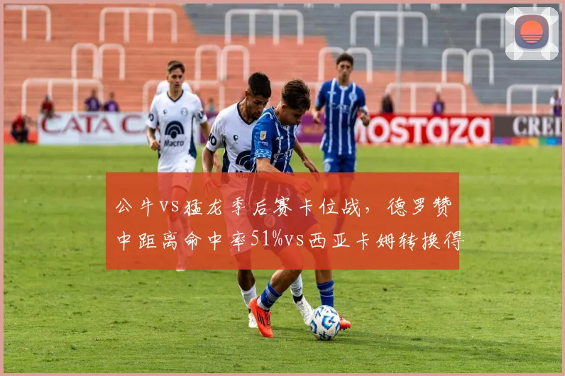 公牛vs猛龙季后赛卡位战，德罗赞中距离命中率51%vs西亚卡姆转换得分场均9分，打法效率差