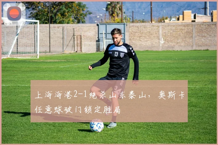 上海海港2-1绝杀山东泰山,奥斯卡任意球破门锁定胜局