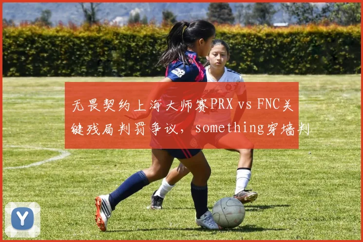 无畏契约上海大师赛PRX vs FNC关键残局判罚争议，something穿墙判定被质疑