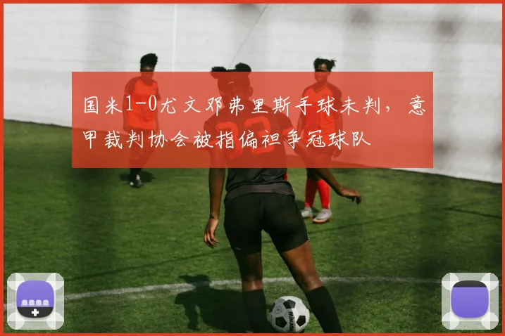 国米1-0尤文邓弗里斯手球未判,意甲裁判协会被指偏袒争冠球队