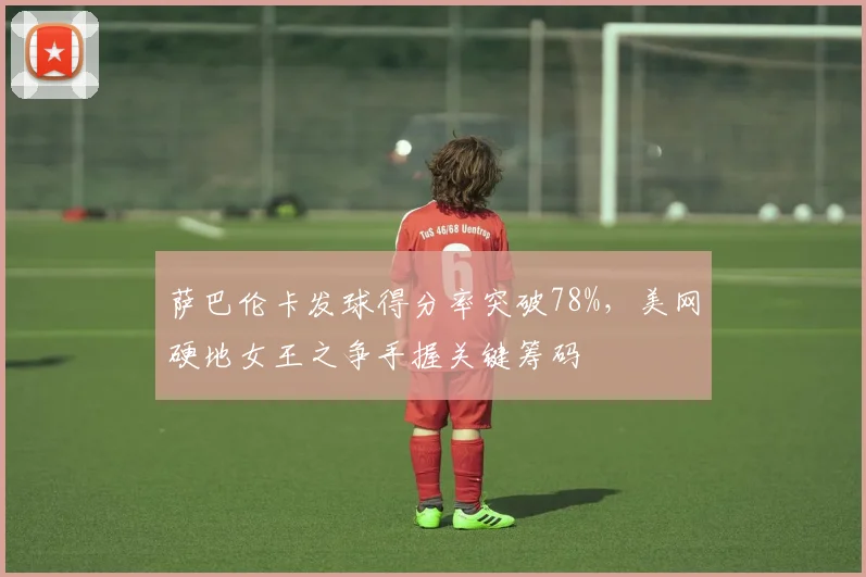 萨巴伦卡发球得分率突破78%,美网硬地女王之争手握关键筹码