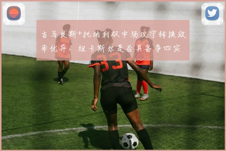 吉马良斯+托纳利双中场攻守转换效率优异，纽卡斯尔是否具备争四实力